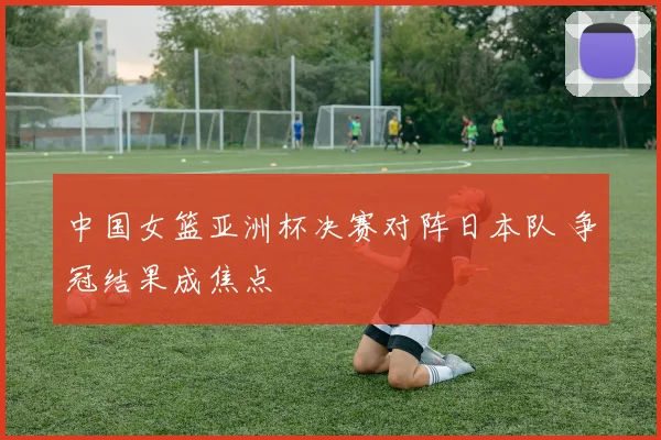 中国女篮亚洲杯决赛对阵日本队 争冠结果成焦点