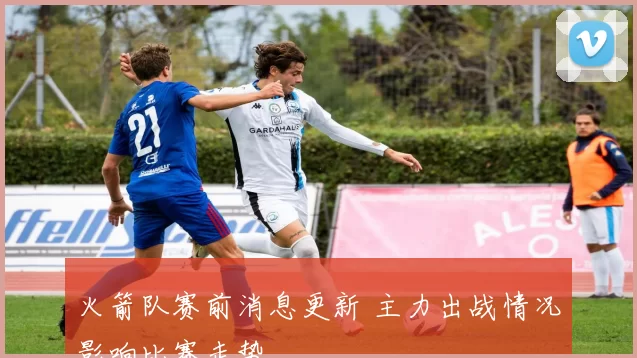 火箭队赛前消息更新 主力出战情况影响比赛走势