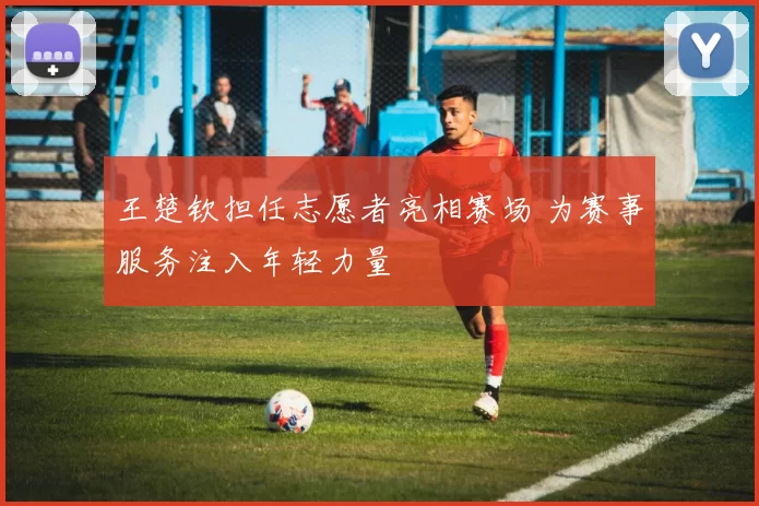 王楚钦担任志愿者亮相赛场 为赛事服务注入年轻力量