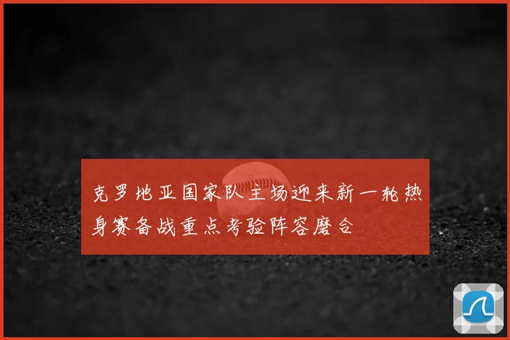 克罗地亚国家队主场迎来新一轮热身赛备战重点考验阵容磨合