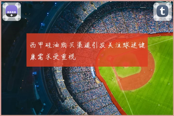 西甲硅油购买渠道引发关注球迷健康需求受重视