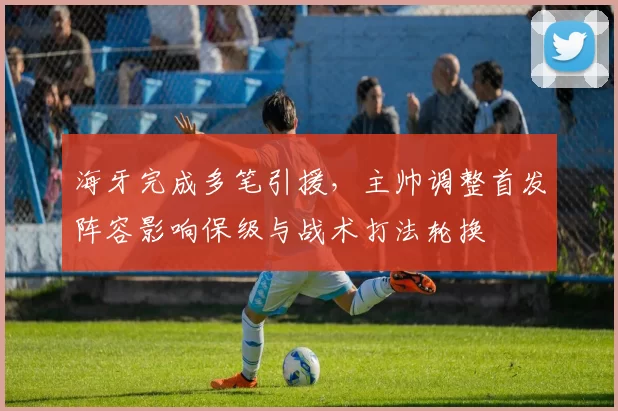 海牙完成多笔引援,主帅调整首发阵容影响保级与战术打法轮换