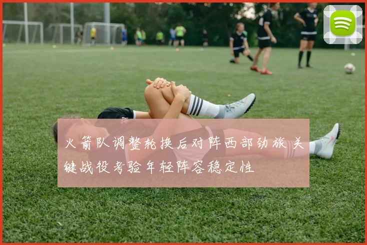 火箭队调整轮换后对阵西部劲旅 关键战役考验年轻阵容稳定性