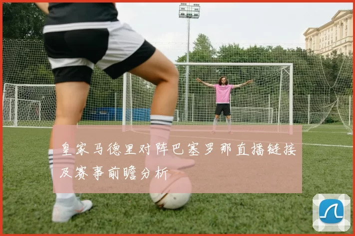 皇家马德里对阵巴塞罗那直播链接及赛事前瞻分析