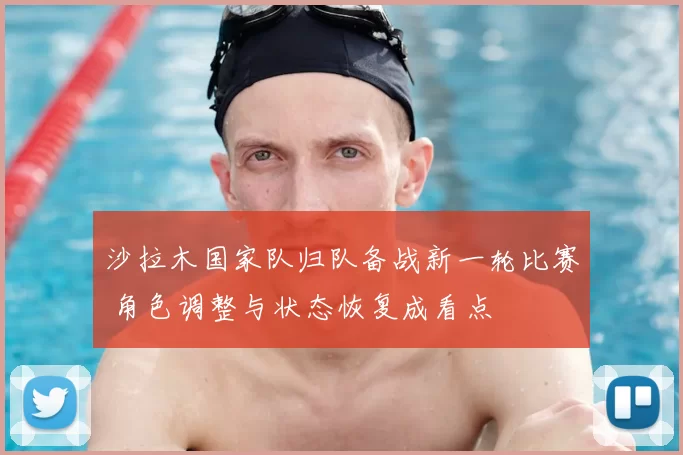 沙拉木国家队归队备战新一轮比赛 角色调整与状态恢复成看点