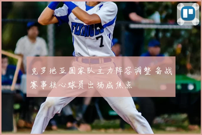 克罗地亚国家队主力阵容调整 备战赛事核心球员出场成焦点