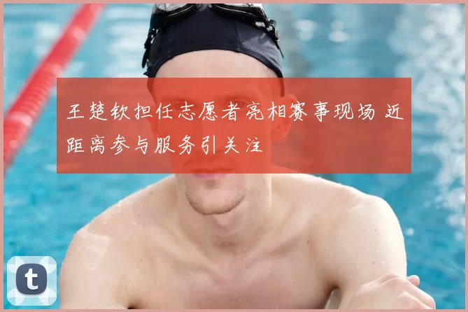 王楚钦担任志愿者亮相赛事现场 近距离参与服务引关注