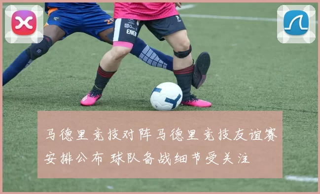 马德里竞技对阵马德里竞技友谊赛安排公布 球队备战细节受关注