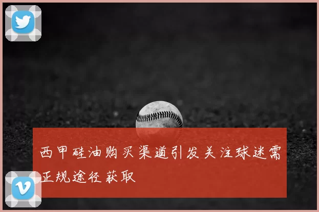西甲硅油购买渠道引发关注球迷需正规途径获取