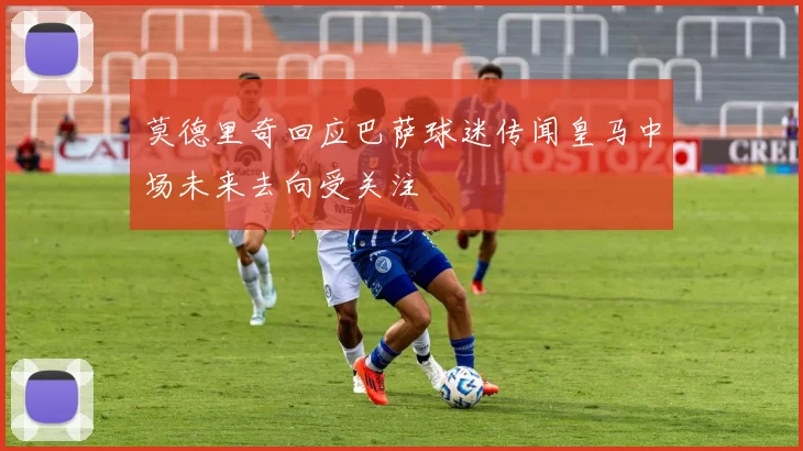 莫德里奇回应巴萨球迷传闻皇马中场未来去向受关注