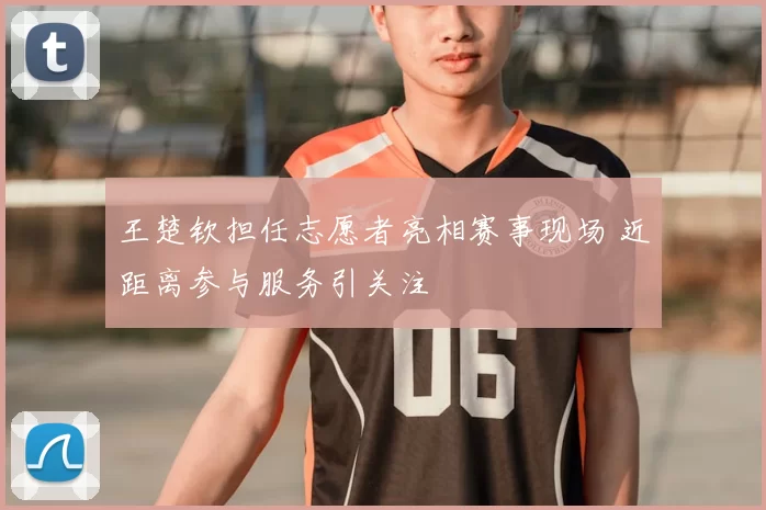 王楚钦担任志愿者亮相赛事现场 近距离参与服务引关注