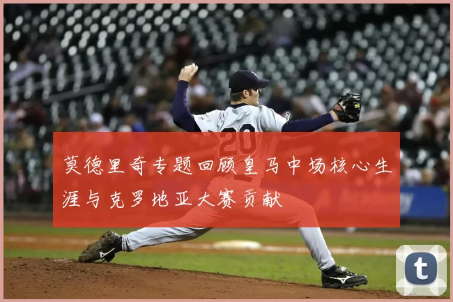 莫德里奇专题回顾皇马中场核心生涯与克罗地亚大赛贡献