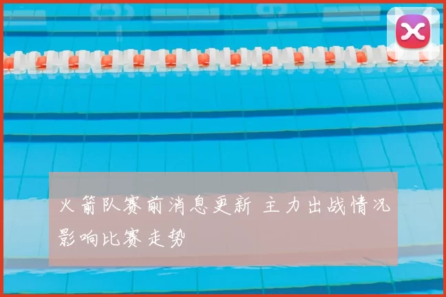 火箭队赛前消息更新 主力出战情况影响比赛走势