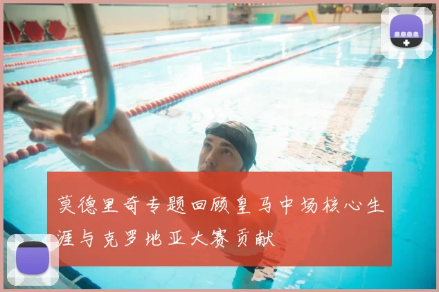 莫德里奇专题回顾皇马中场核心生涯与克罗地亚大赛贡献