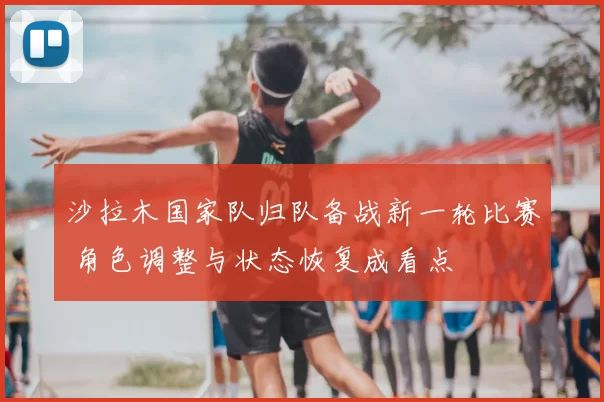 沙拉木国家队归队备战新一轮比赛 角色调整与状态恢复成看点
