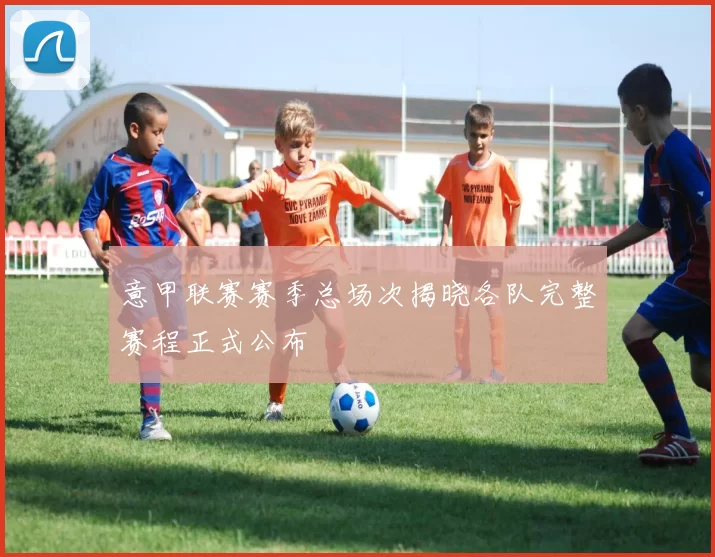 意甲联赛赛季总场次揭晓各队完整赛程正式公布
