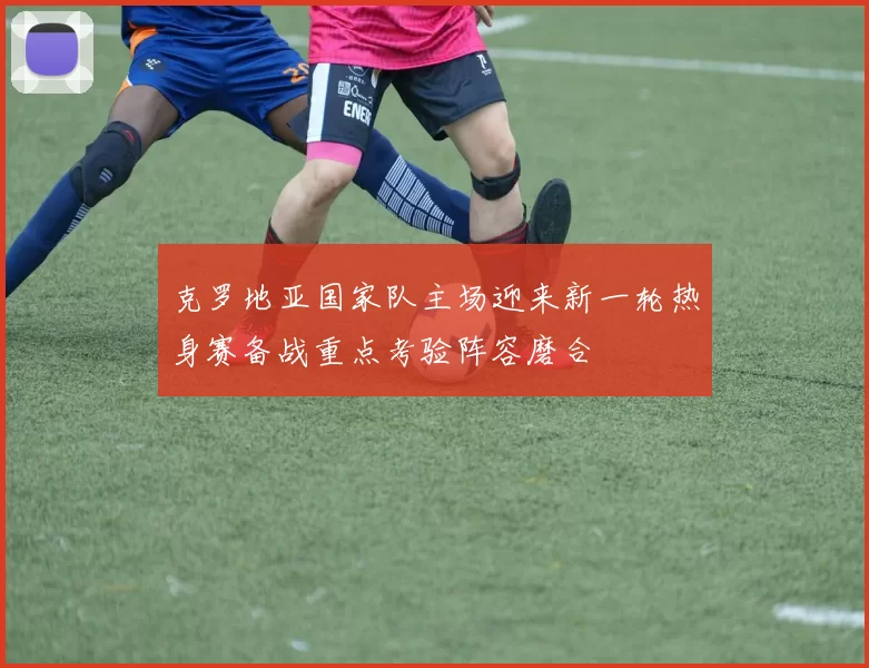 克罗地亚国家队主场迎来新一轮热身赛备战重点考验阵容磨合