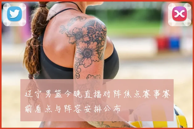 辽宁男篮今晚直播对阵焦点赛事赛前看点与阵容安排公布