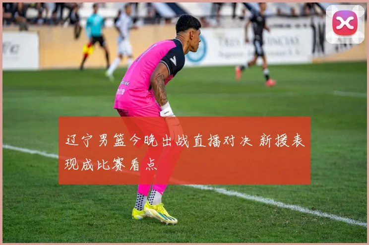 辽宁男篮今晚出战直播对决 新援表现成比赛看点