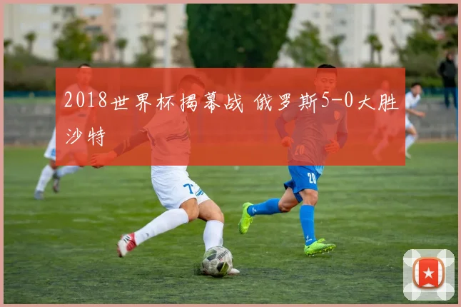 2018世界杯揭幕战 俄罗斯5-0大胜沙特