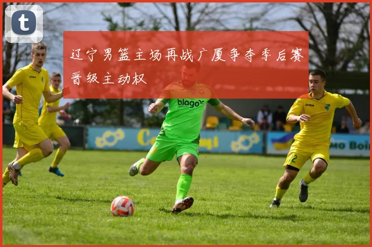 辽宁男篮主场再战广厦争夺季后赛晋级主动权