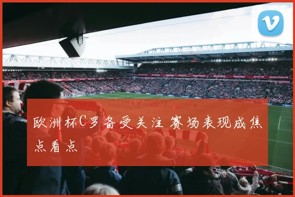 欧洲杯C罗备受关注 赛场表现成焦点看点