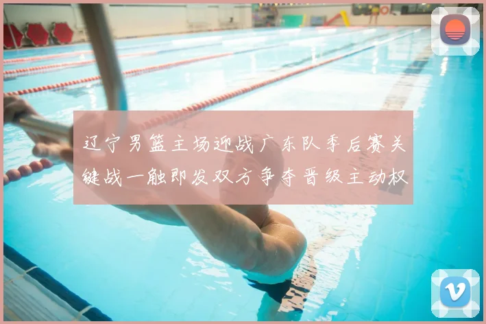 辽宁男篮主场迎战广东队季后赛关键战一触即发双方争夺晋级主动权