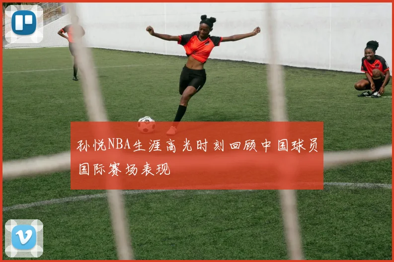 孙悦NBA生涯高光时刻回顾中国球员国际赛场表现