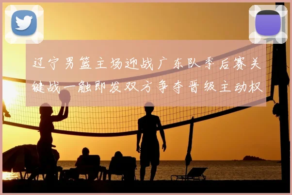 辽宁男篮主场迎战广东队季后赛关键战一触即发双方争夺晋级主动权