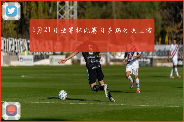 6月21日世界杯比赛日多场对决上演