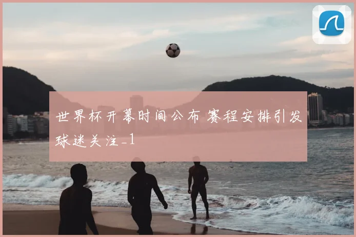 世界杯开幕时间公布 赛程安排引发球迷关注_1