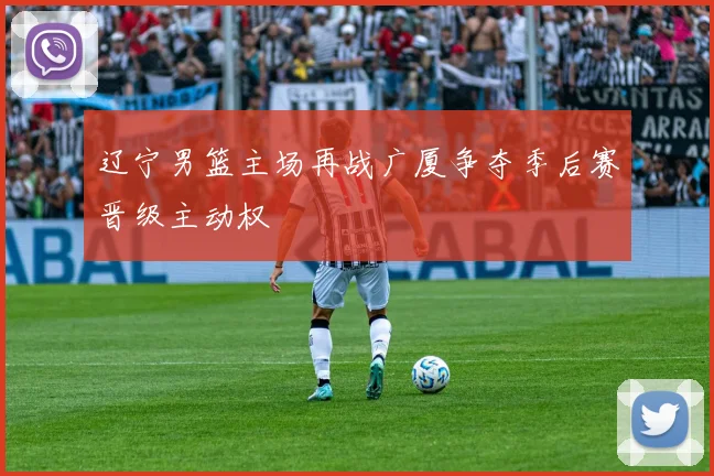 辽宁男篮主场再战广厦争夺季后赛晋级主动权