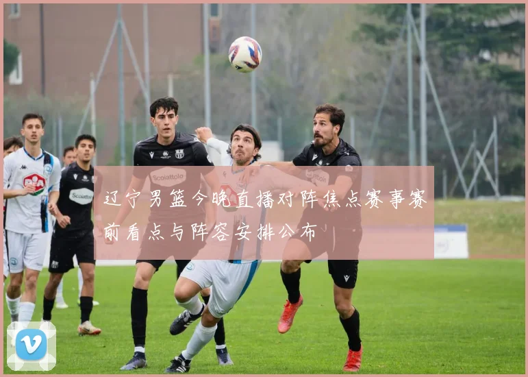 辽宁男篮今晚直播对阵焦点赛事赛前看点与阵容安排公布