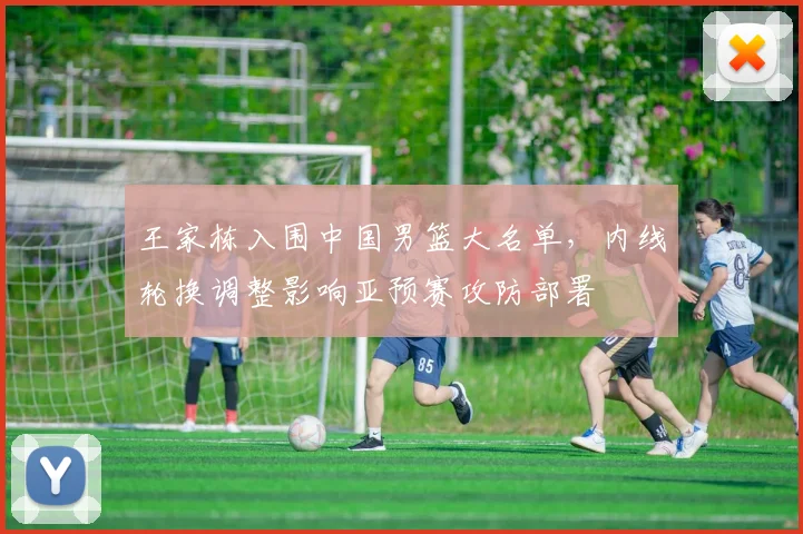 王家栋入围中国男篮大名单，内线轮换调整影响亚预赛攻防部署